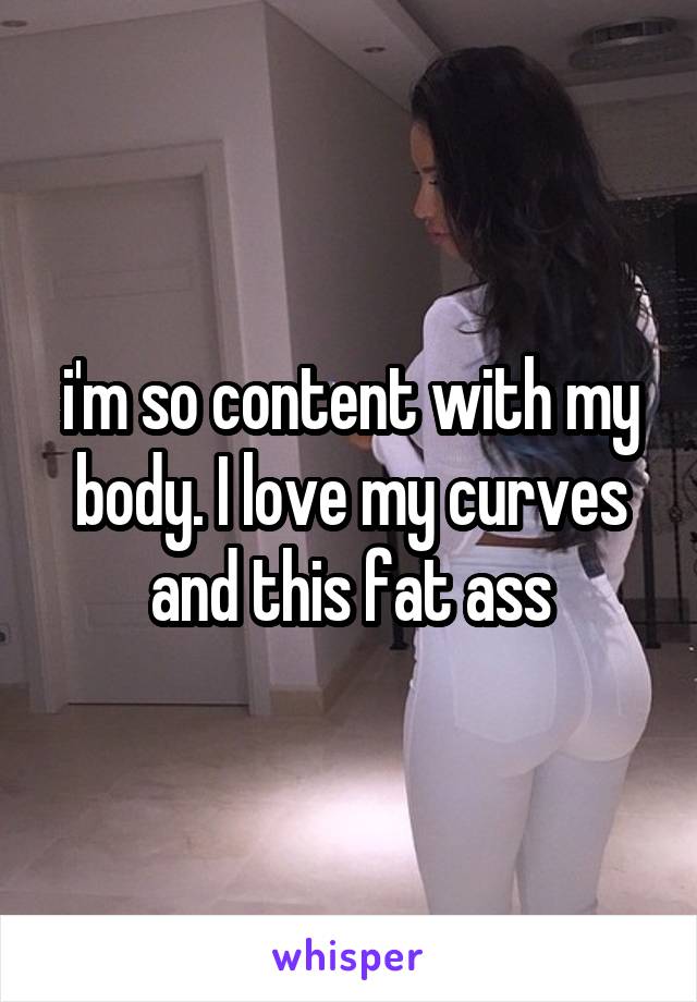 i'm so content with my body. I love my curves and this fat ass