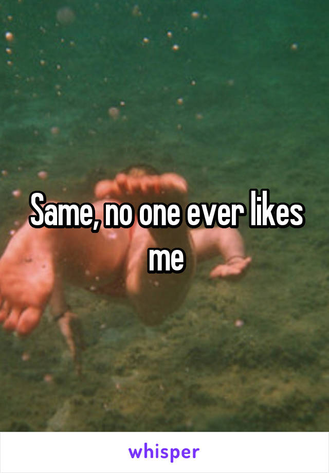 Same, no one ever likes me