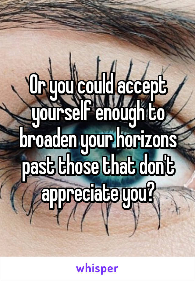 Or you could accept yourself enough to broaden your horizons past those that don't appreciate you?