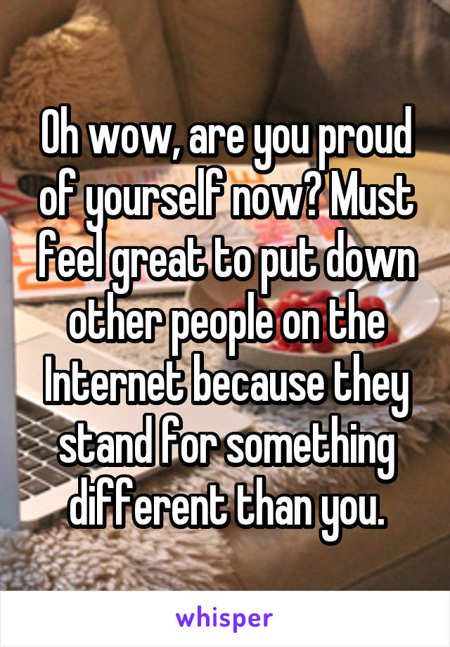 Oh wow, are you proud of yourself now? Must feel great to put down other people on the Internet because they stand for something different than you.