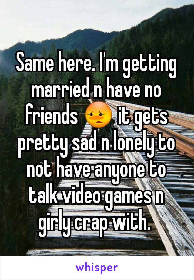 Same here. I'm getting married n have no friends 😳 it gets pretty sad n lonely to not have anyone to talk video games n girly crap with. 