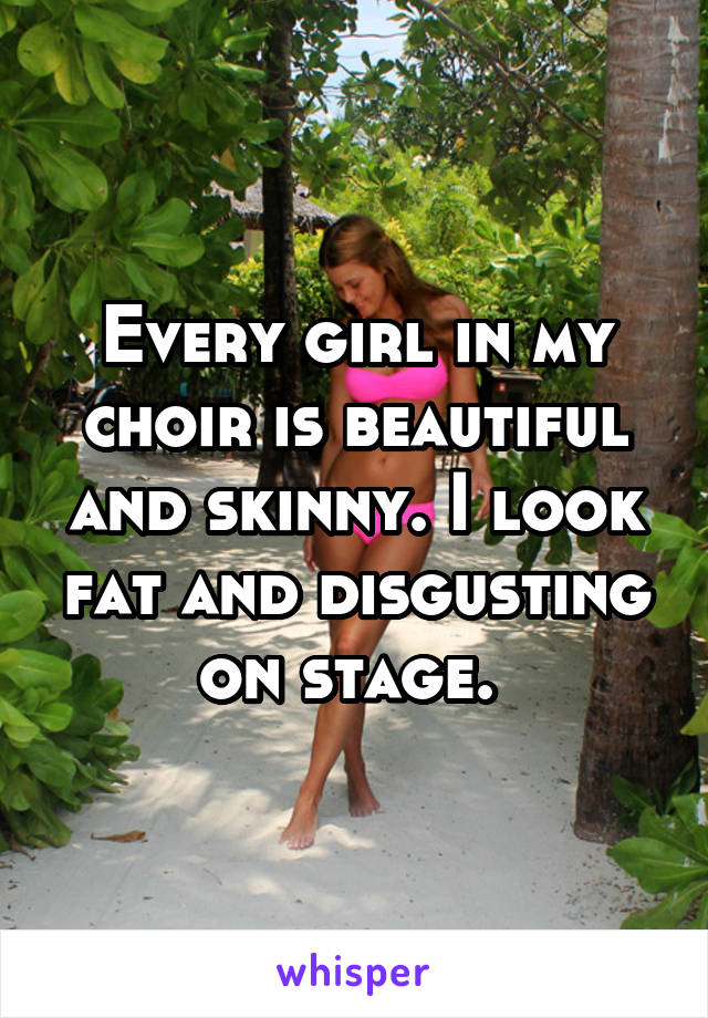Every girl in my choir is beautiful and skinny. I look fat and disgusting on stage. 