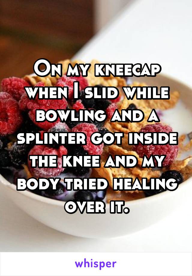 On my kneecap when I slid while bowling and a splinter got inside the knee and my body tried healing over it.