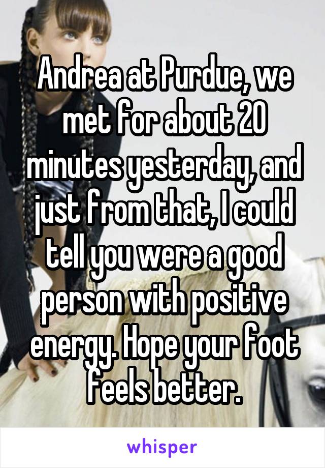 Andrea at Purdue, we met for about 20 minutes yesterday, and just from that, I could tell you were a good person with positive energy. Hope your foot feels better.