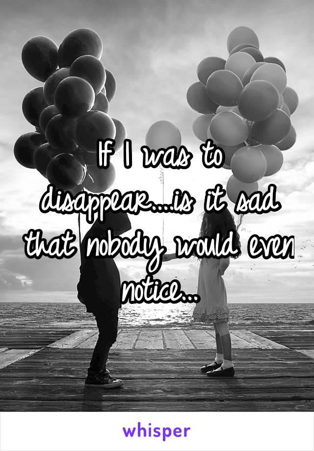 If I was to disappear....is it sad that nobody would even notice...