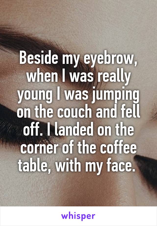 Beside my eyebrow, when I was really young I was jumping on the couch and fell off. I landed on the corner of the coffee table, with my face. 