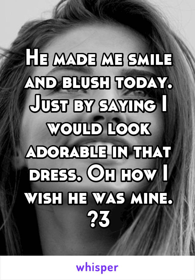 He made me smile and blush today. Just by saying I would look adorable in that dress. Oh how I wish he was mine. <3