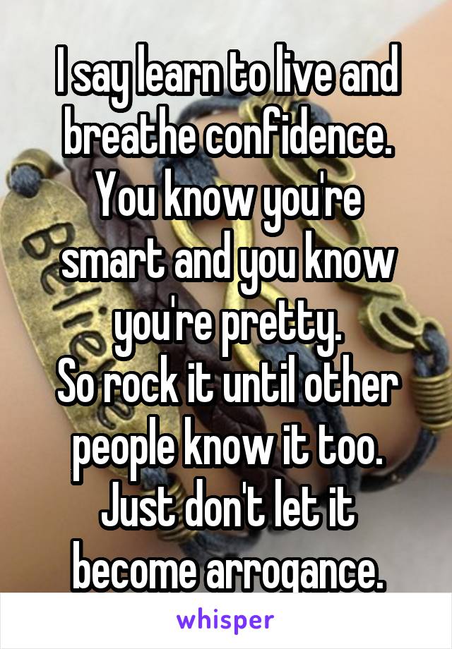 I say learn to live and breathe confidence.
You know you're smart and you know you're pretty.
So rock it until other people know it too.
Just don't let it become arrogance.