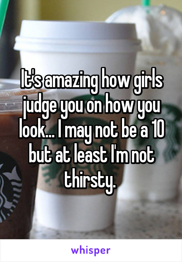 It's amazing how girls judge you on how you look... I may not be a 10 but at least I'm not thirsty. 