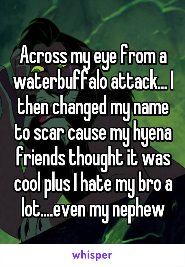 Across my eye from a waterbuffalo attack... I then changed my name to scar cause my hyena friends thought it was cool plus I hate my bro a lot....even my nephew