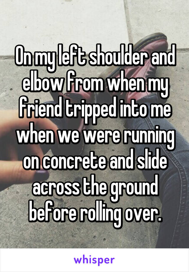 On my left shoulder and elbow from when my friend tripped into me when we were running on concrete and slide across the ground before rolling over.