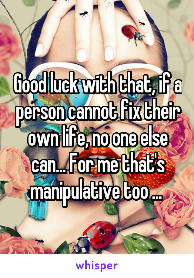 Good luck with that, if a person cannot fix their own life, no one else can... For me that's manipulative too ... 