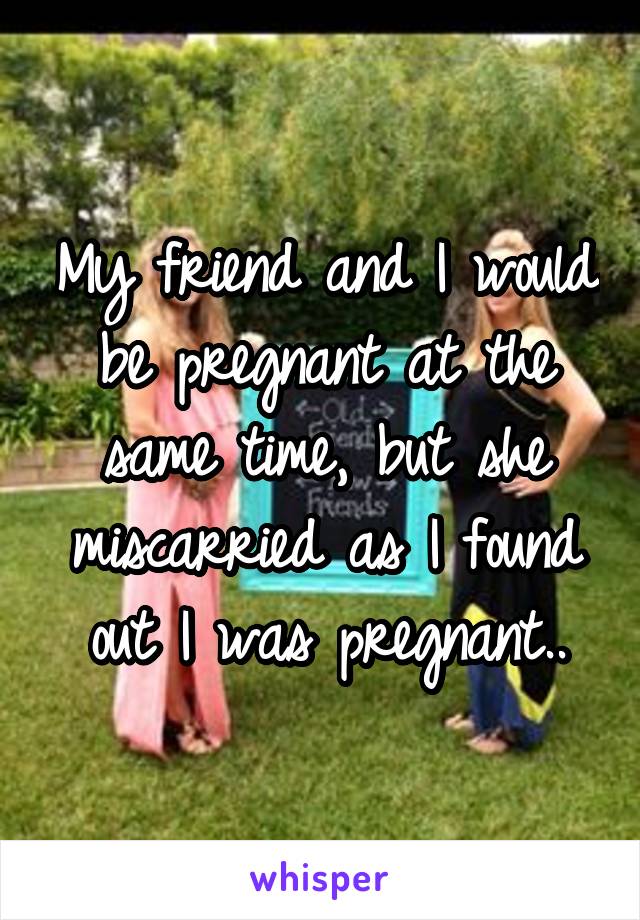 My friend and I would be pregnant at the same time, but she miscarried as I found out I was pregnant..