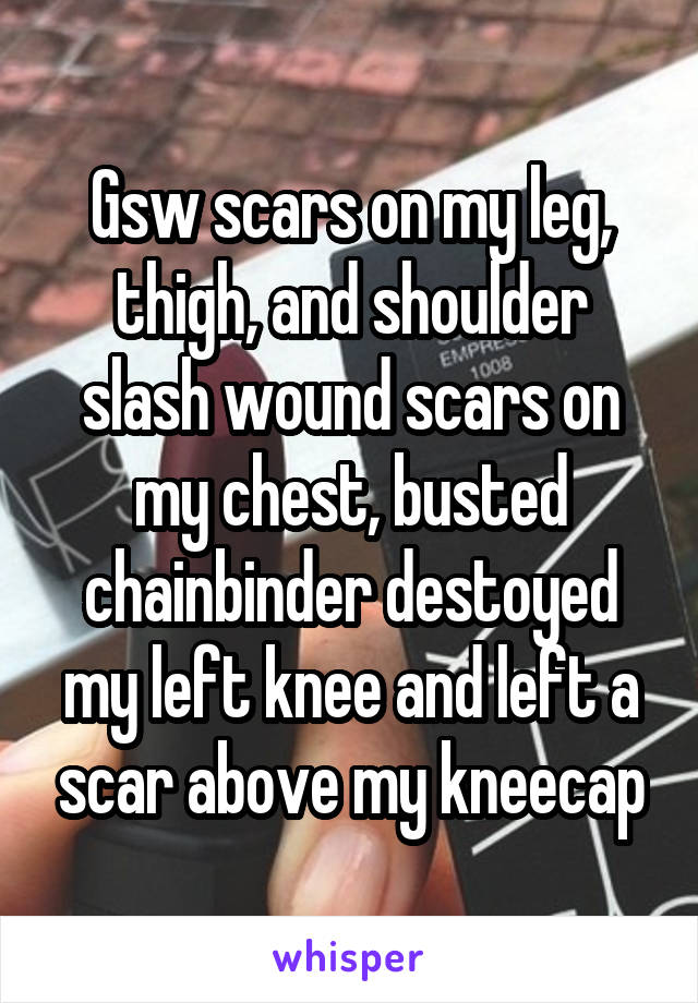 Gsw scars on my leg, thigh, and shoulder slash wound scars on my chest, busted chainbinder destoyed my left knee and left a scar above my kneecap