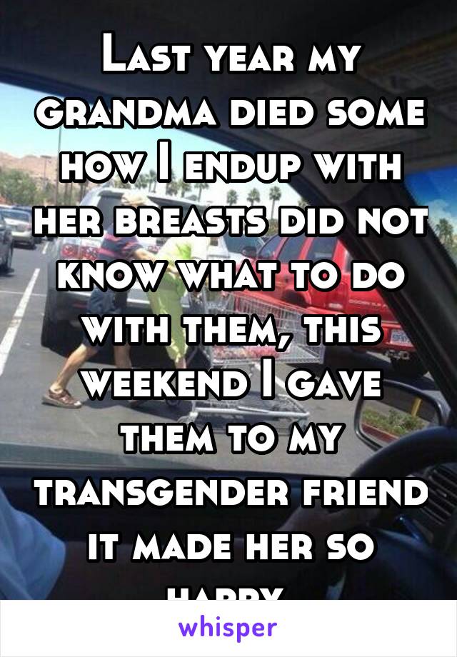 Last year my grandma died some how I endup with her breasts did not know what to do with them, this weekend I gave them to my transgender friend it made her so happy 