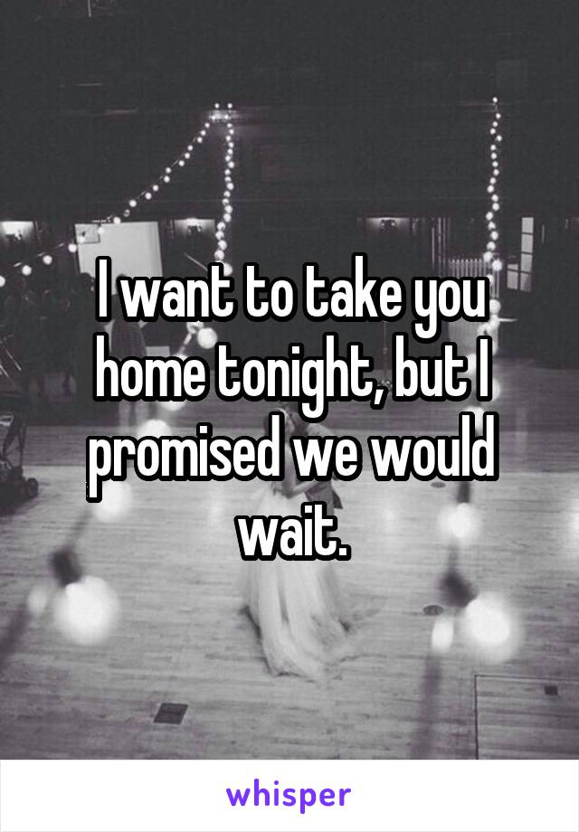 I want to take you home tonight, but I promised we would wait.