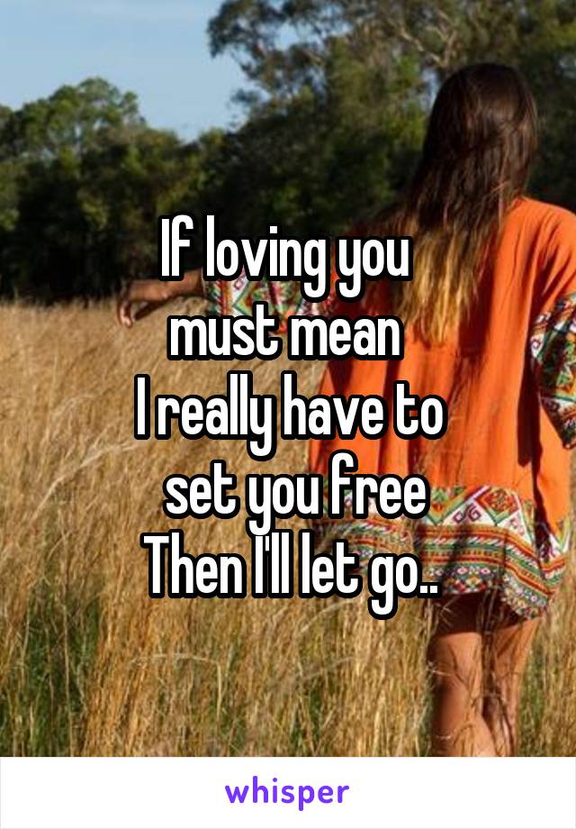 If loving you 
must mean 
I really have to
 set you free
Then I'll let go..