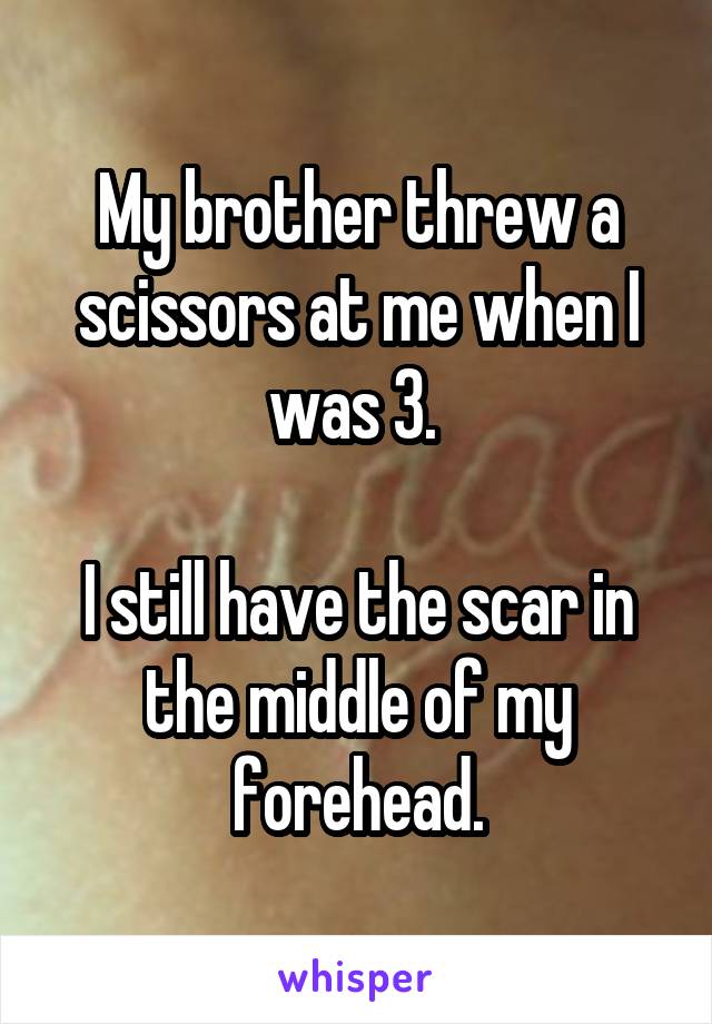 My brother threw a scissors at me when I was 3. 

I still have the scar in the middle of my forehead.