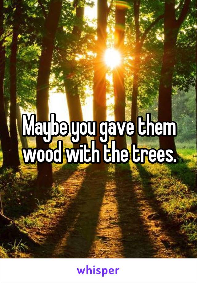 Maybe you gave them wood with the trees.