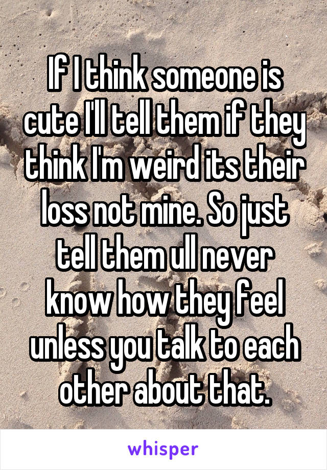 If I think someone is cute I'll tell them if they think I'm weird its their loss not mine. So just tell them ull never know how they feel unless you talk to each other about that.