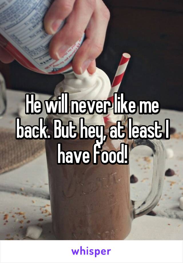 He will never like me back. But hey, at least I have food!