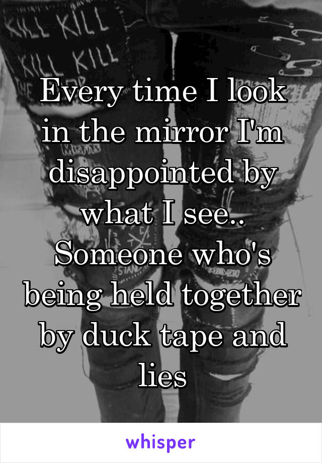 Every time I look in the mirror I'm disappointed by what I see.. Someone who's being held together by duck tape and lies
