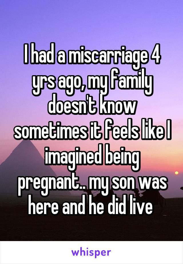 I had a miscarriage 4 yrs ago, my family doesn't know sometimes it feels like I imagined being pregnant.. my son was here and he did live 