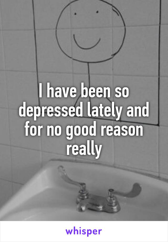 I have been so depressed lately and for no good reason really