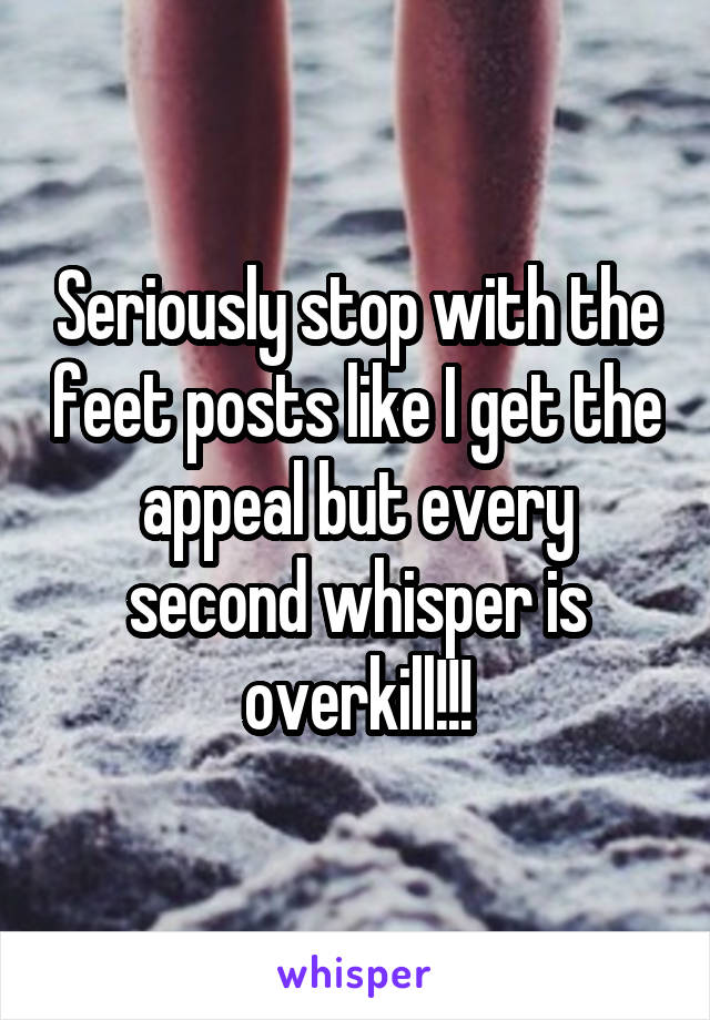 Seriously stop with the feet posts like I get the appeal but every second whisper is overkill!!!