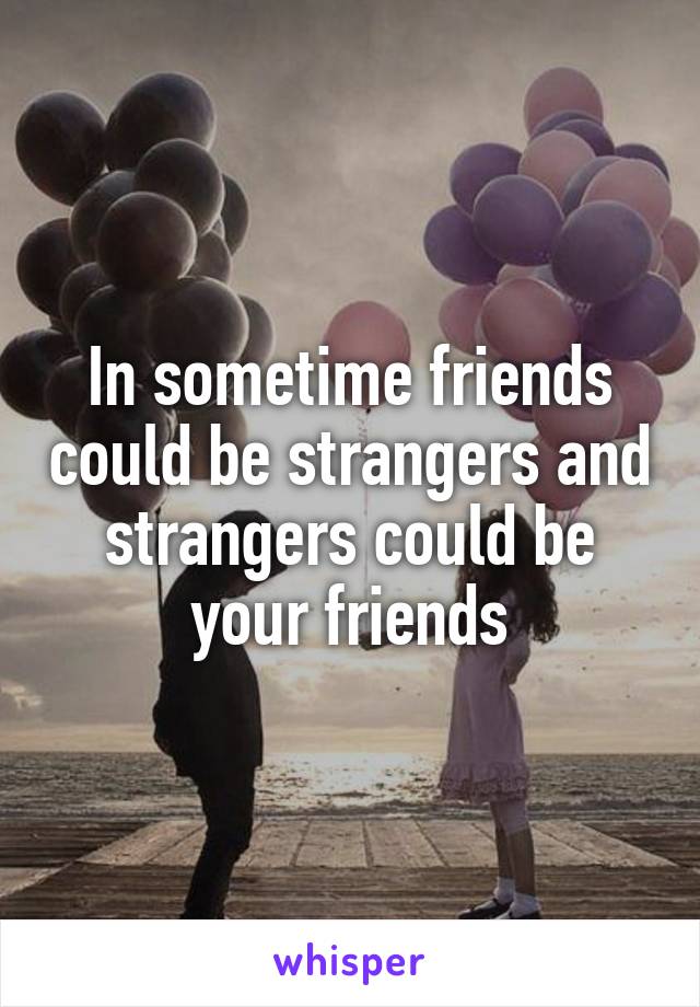 In sometime friends could be strangers and strangers could be your friends