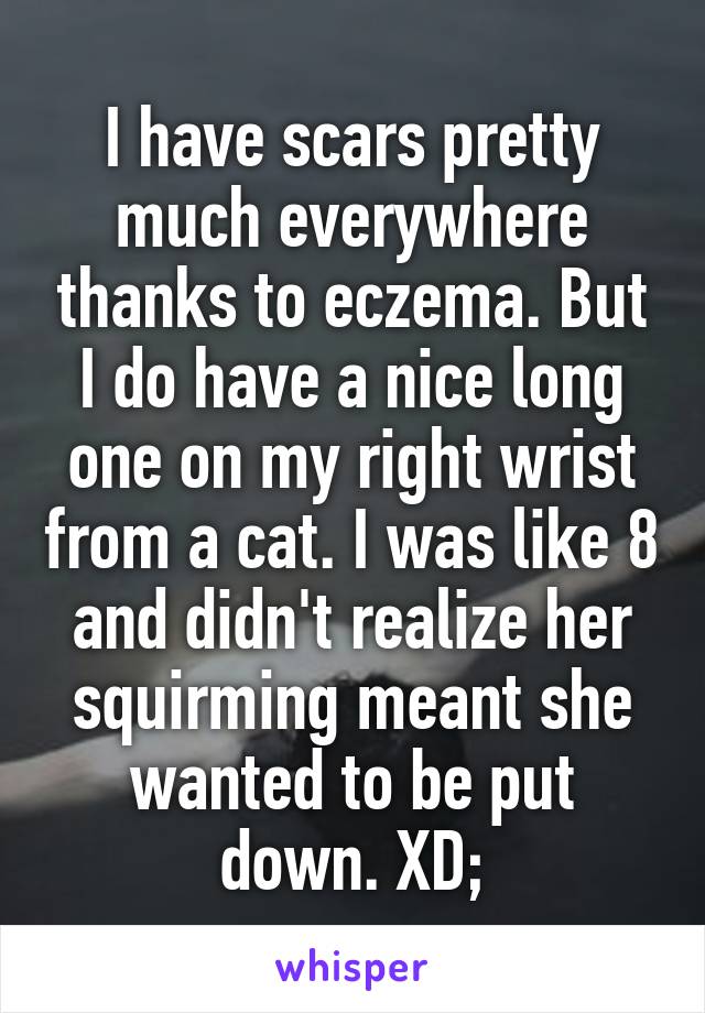 I have scars pretty much everywhere thanks to eczema. But I do have a nice long one on my right wrist from a cat. I was like 8 and didn't realize her squirming meant she wanted to be put down. XD;