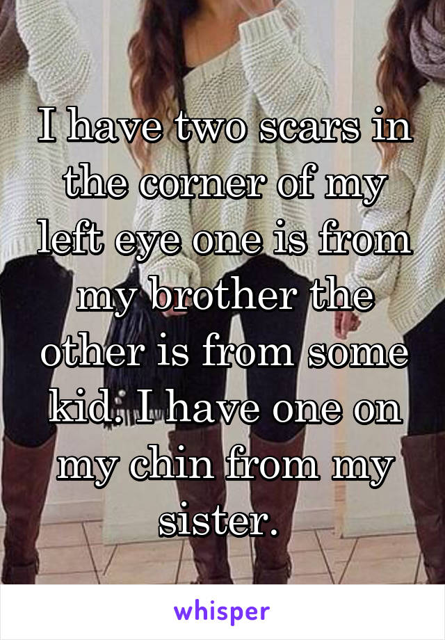 I have two scars in the corner of my left eye one is from my brother the other is from some kid. I have one on my chin from my sister. 