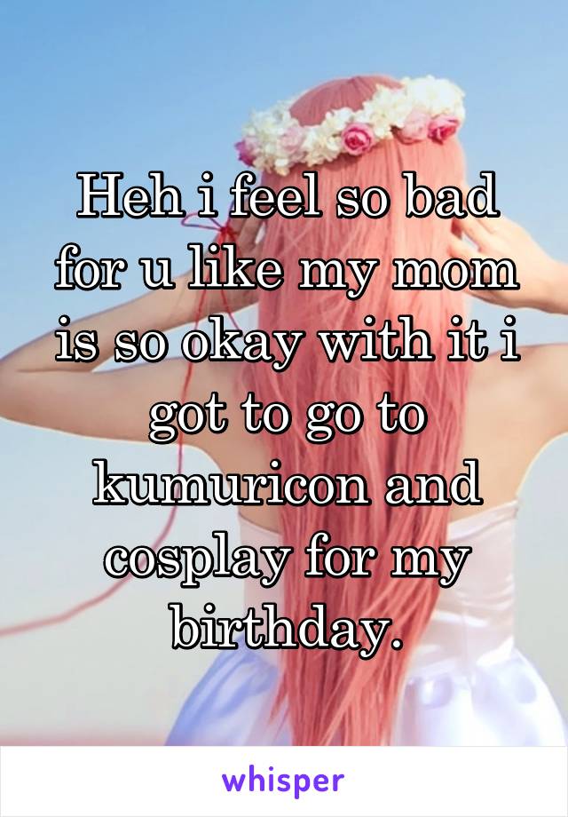 Heh i feel so bad for u like my mom is so okay with it i got to go to kumuricon and cosplay for my birthday.