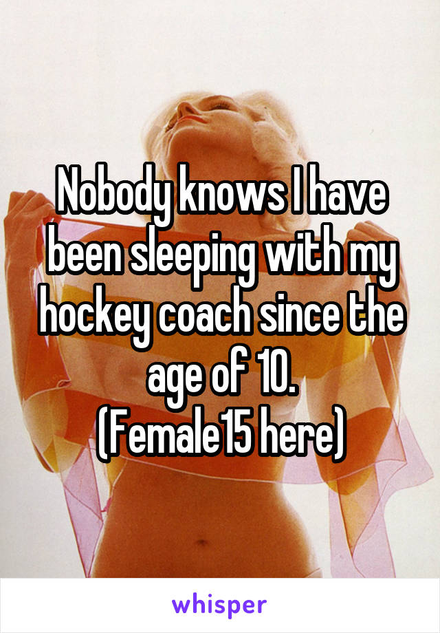 Nobody knows I have been sleeping with my hockey coach since the age of 10.
(Female15 here)