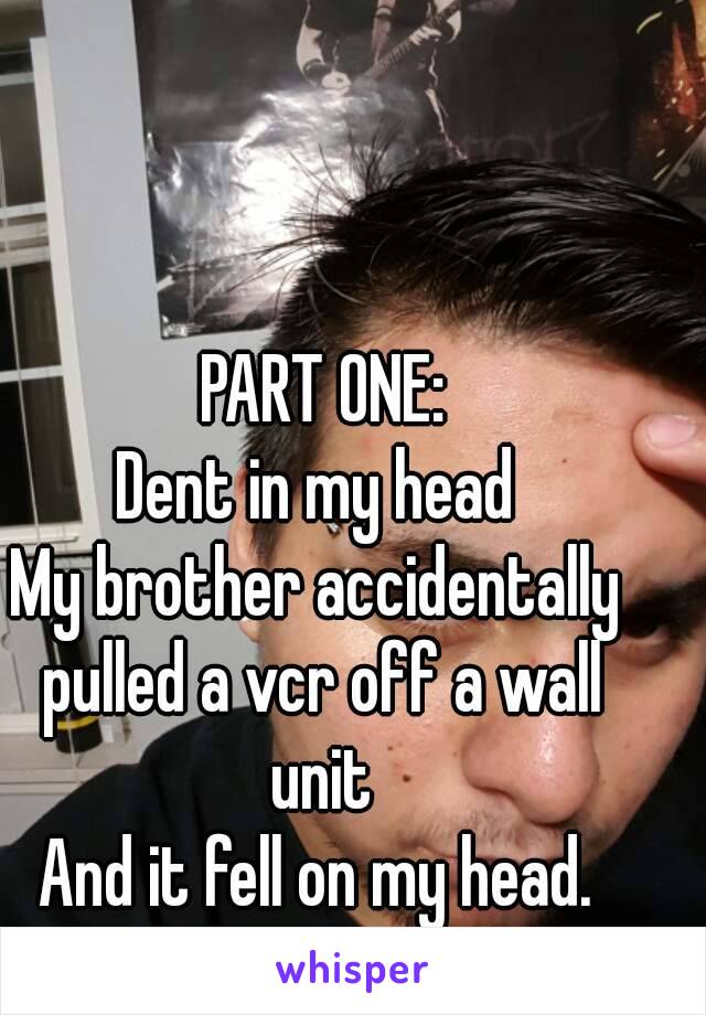  PART ONE:
Dent in my head
My brother accidentally pulled a vcr off a wall unit
And it fell on my head.