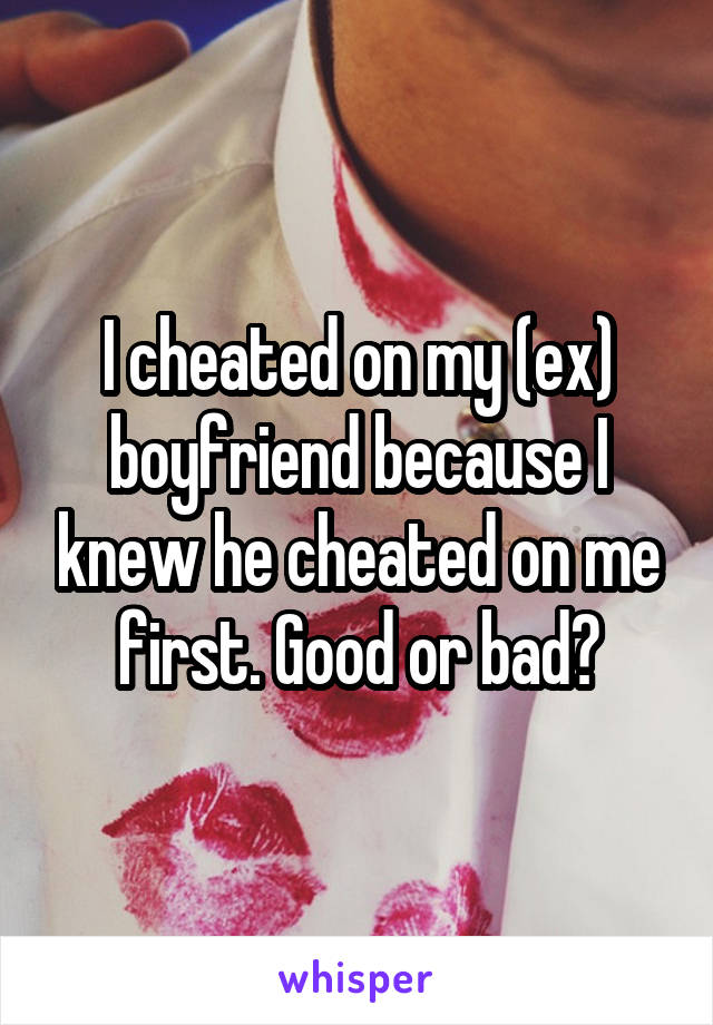 I cheated on my (ex) boyfriend because I knew he cheated on me first. Good or bad?