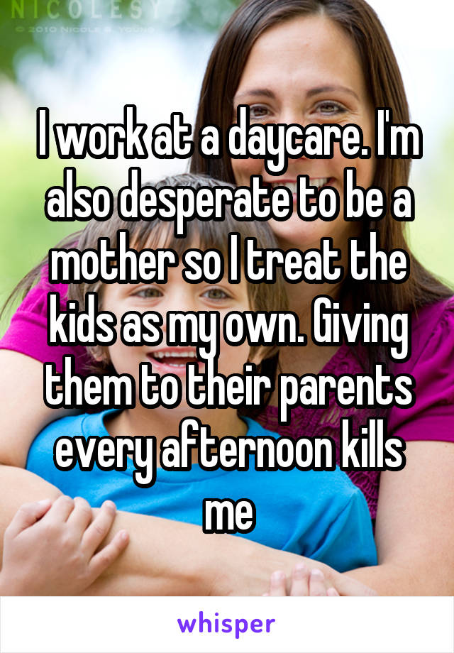 I work at a daycare. I'm also desperate to be a mother so I treat the kids as my own. Giving them to their parents every afternoon kills me