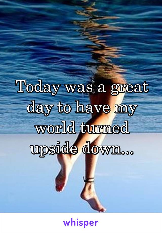 Today was a great day to have my world turned upside down...