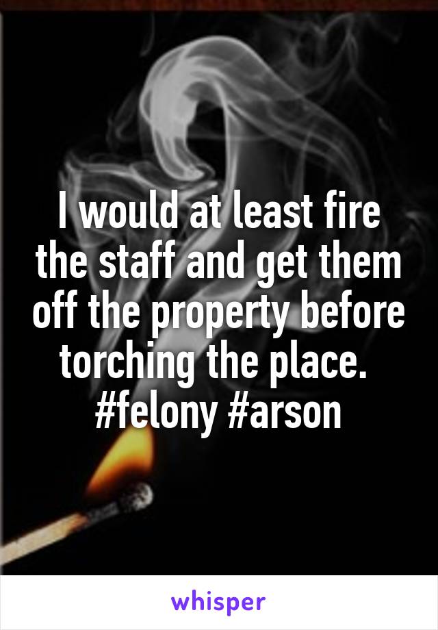 I would at least fire the staff and get them off the property before torching the place. 
#felony #arson