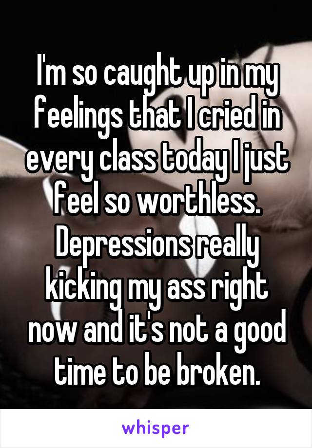 I'm so caught up in my feelings that I cried in every class today I just feel so worthless. Depressions really kicking my ass right now and it's not a good time to be broken.