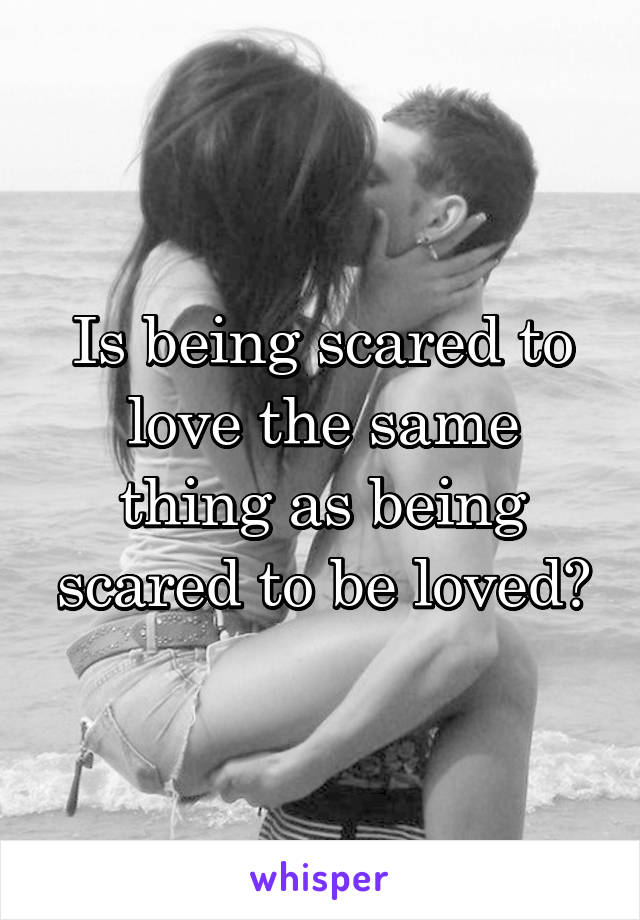 Is being scared to love the same thing as being scared to be loved?