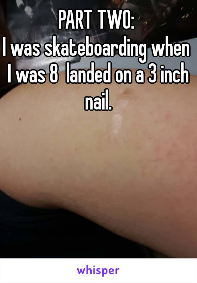 PART TWO:
I was skateboarding when I was 8  landed on a 3 inch nail.