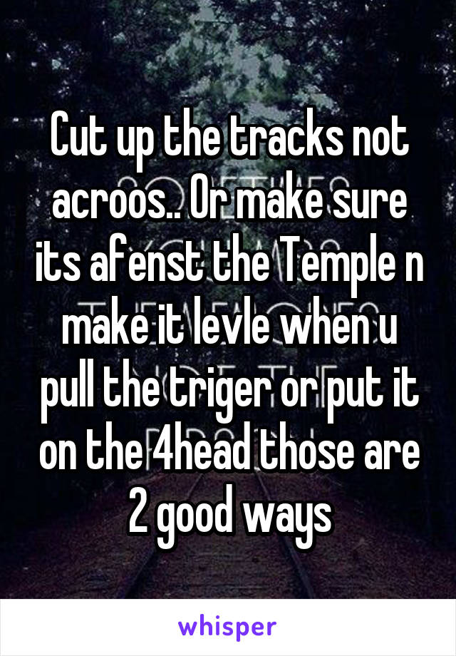 Cut up the tracks not acroos.. Or make sure its afenst the Temple n make it levle when u pull the triger or put it on the 4head those are 2 good ways