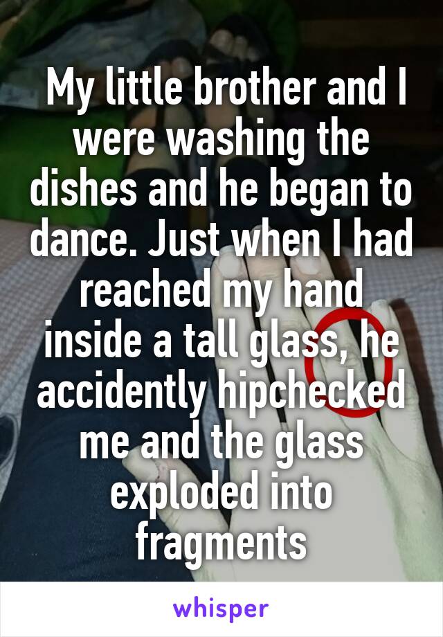  My little brother and I were washing the dishes and he began to dance. Just when I had reached my hand inside a tall glass, he accidently hipchecked me and the glass exploded into fragments