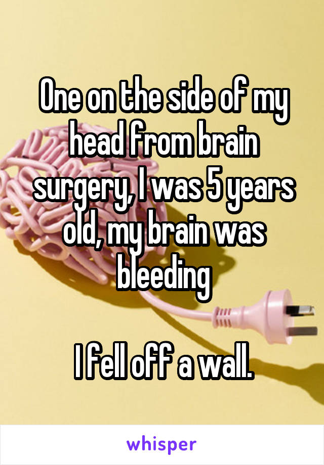 One on the side of my head from brain surgery, I was 5 years old, my brain was bleeding

I fell off a wall.