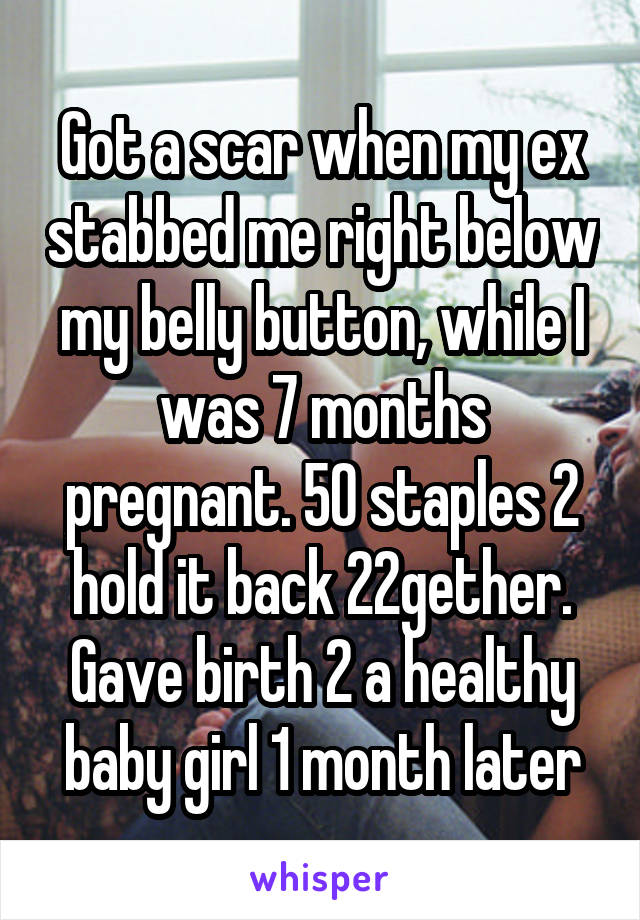 Got a scar when my ex stabbed me right below my belly button, while I was 7 months pregnant. 50 staples 2 hold it back 22gether. Gave birth 2 a healthy baby girl 1 month later