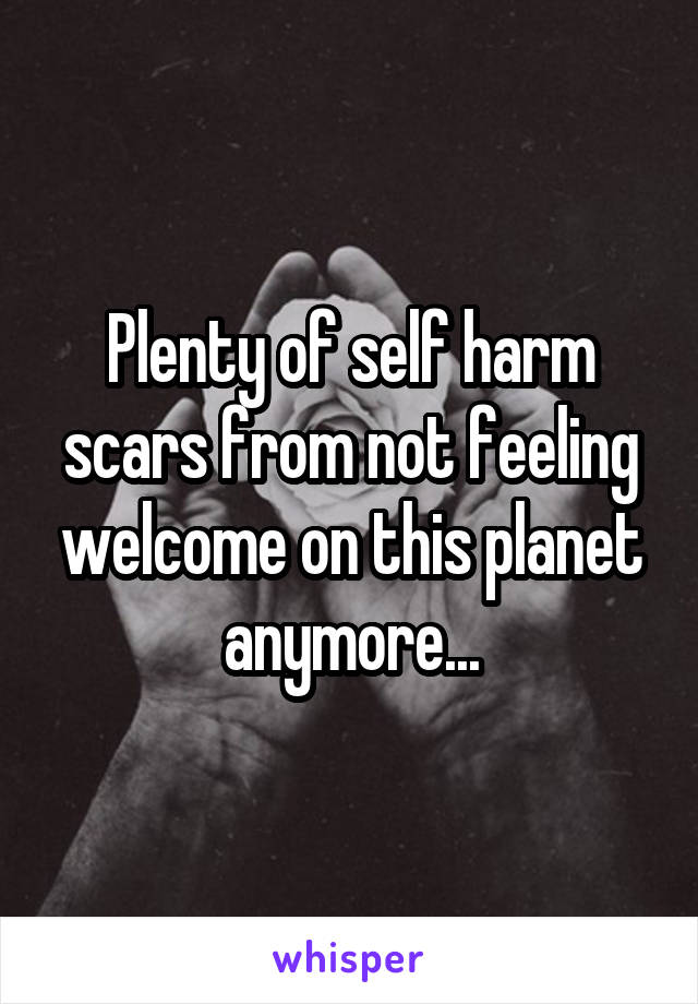 Plenty of self harm scars from not feeling welcome on this planet anymore...