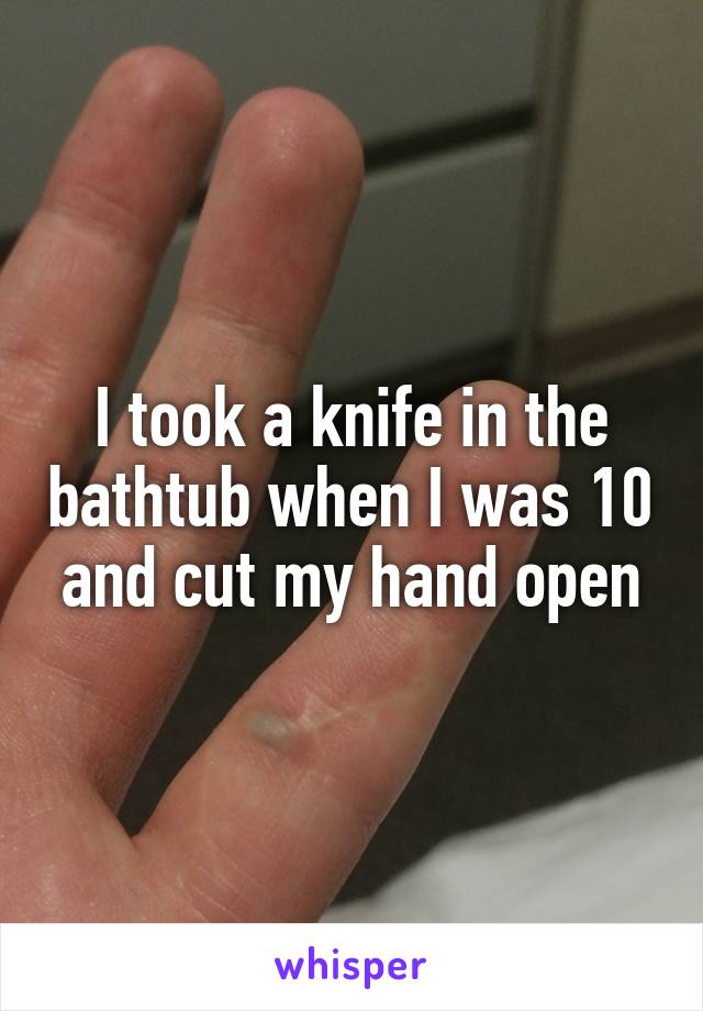 I took a knife in the bathtub when I was 10 and cut my hand open