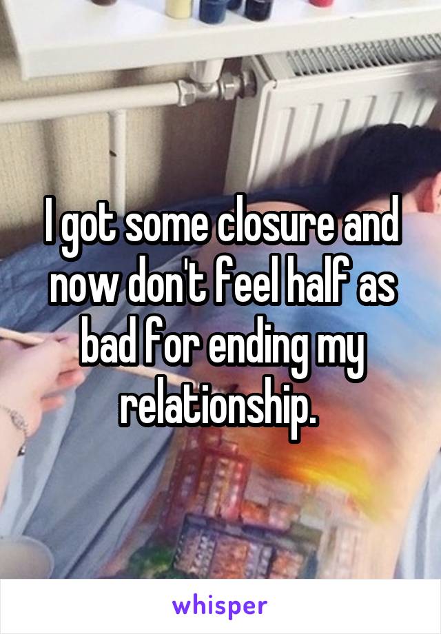I got some closure and now don't feel half as bad for ending my relationship. 