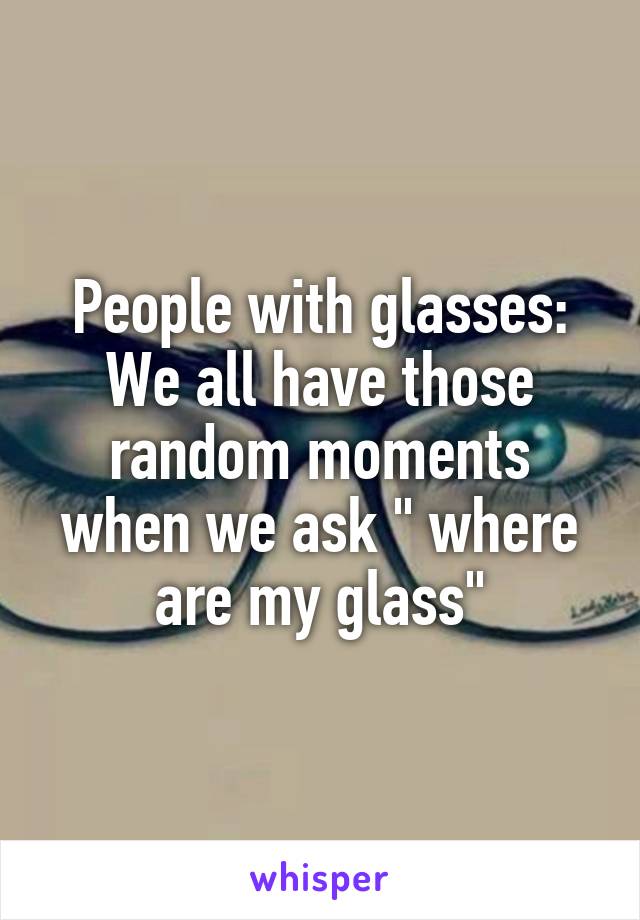 People with glasses: We all have those random moments when we ask " where are my glass"